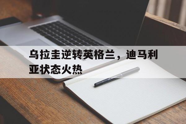 乌拉圭逆转英格兰，迪马利亚状态火热